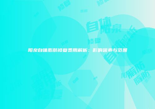 阳泉自体脂肪修复费用解析：影响因素与范围