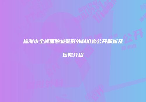 株洲市全颜面除皱整形外科价格公开解析及医院介绍