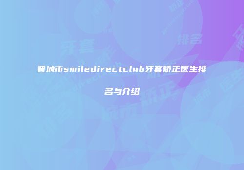 晋城市smiledirectclub牙套矫正医生排名与介绍
