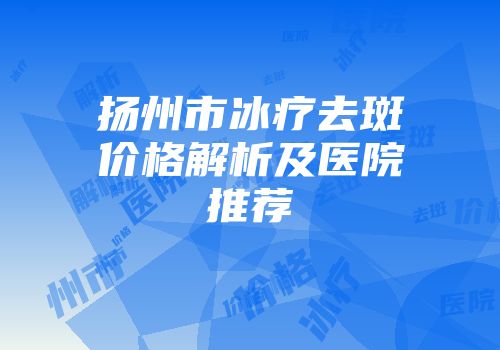 扬州市冰疗去斑价格解析及医院推荐