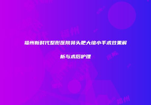 福州新时代整形医院鼻头肥大缩小手术效果解析与术后护理