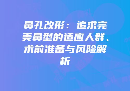 鼻孔改形：追求完美鼻型的适应人群、术前准备与风险解析