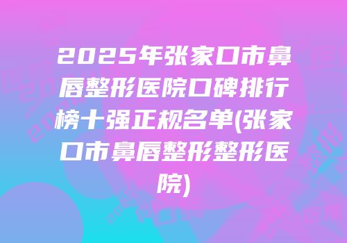 2025年张家口市鼻唇整形医院口碑排行榜十强正规名单(张家口市鼻唇整形整形医院)