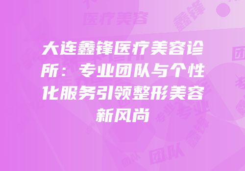 大连鑫锋医疗美容诊所：专业团队与个性化服务引领整形美容新风尚