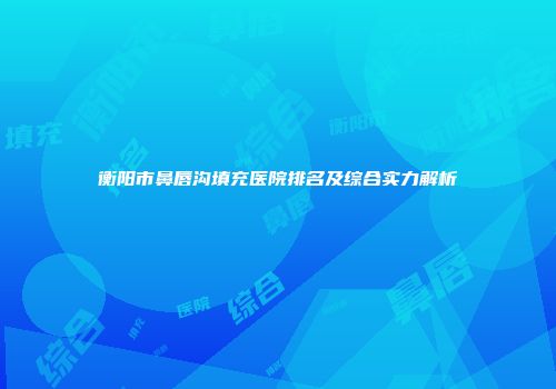 衡阳市鼻唇沟填充医院排名及综合实力解析