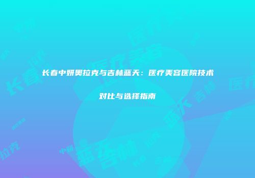 长春中妍奥拉克与吉林蓝天：医疗美容医院技术对比与选择指南