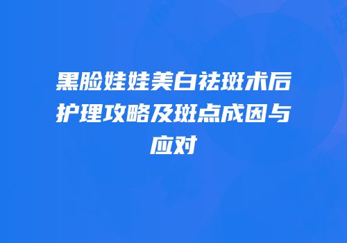 黑脸娃娃美白祛斑术后护理攻略及斑点成因与应对