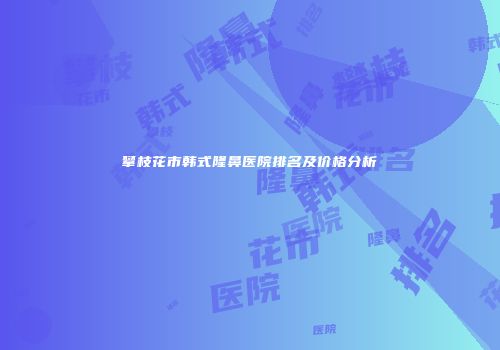 攀枝花市韩式隆鼻医院排名及价格分析