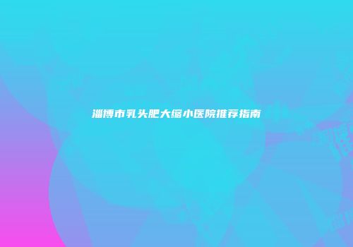 淄博市乳头肥大缩小医院推荐指南