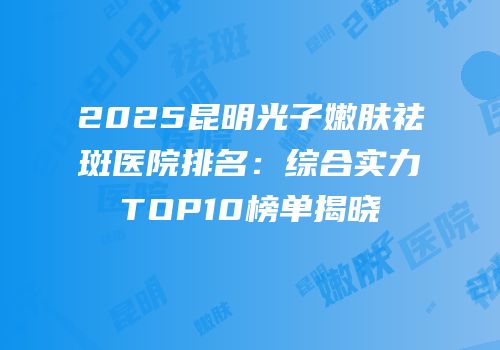 2025昆明光子嫩肤祛斑医院排名：综合实力TOP10榜单揭晓