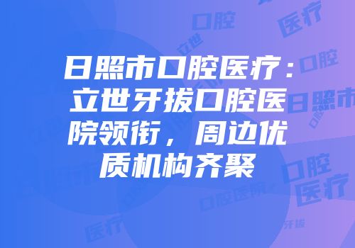 日照市口腔医疗：立世牙拔口腔医院领衔，周边优质机构齐聚
