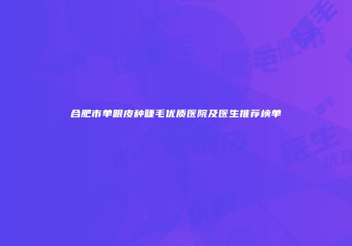 合肥市单眼皮种睫毛优质医院及医生推荐榜单