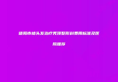德阳市植头发治疗秃顶整形科费用标准及医院推荐