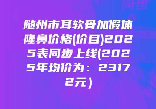 随州市耳软骨加假体隆鼻价格(价目)2025表同步上线(2025年均价为：23172元）