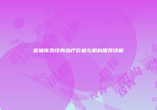 宣城市洗纹身治疗价格与机构推荐详析