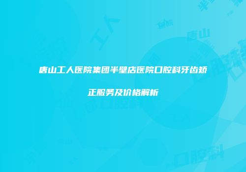 唐山工人医院集团半壁店医院口腔科牙齿矫正服务及价格解析