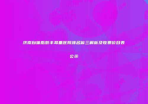 济南自体脂肪丰耳垂医院排名前三解析及收费价目表公示