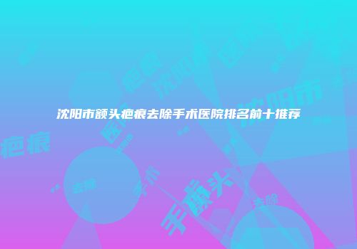 沈阳市额头疤痕去除手术医院排名前十推荐