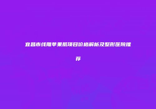 宜昌市线雕苹果肌项目价格解析及整形医院推荐