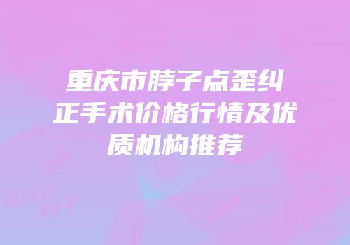 重庆市脖子点歪纠正手术价格行情及优质机构推荐