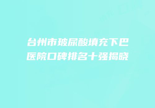 台州市玻尿酸填充下巴医院口碑排名十强揭晓