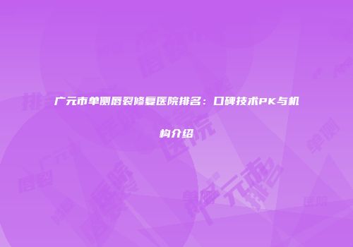 广元市单侧唇裂修复医院排名：口碑技术PK与机构介绍