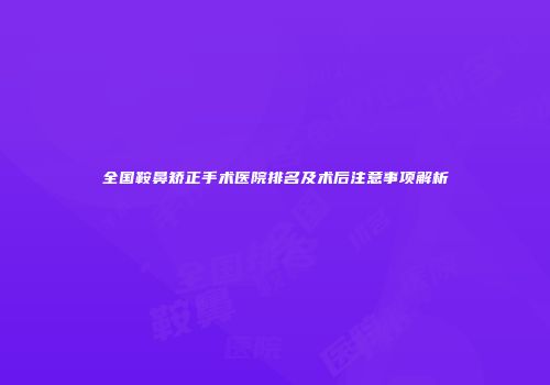 全国鞍鼻矫正手术医院排名及术后注意事项解析