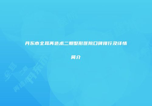 丹东市全耳再造术二期整形医院口碑排行及详情简介