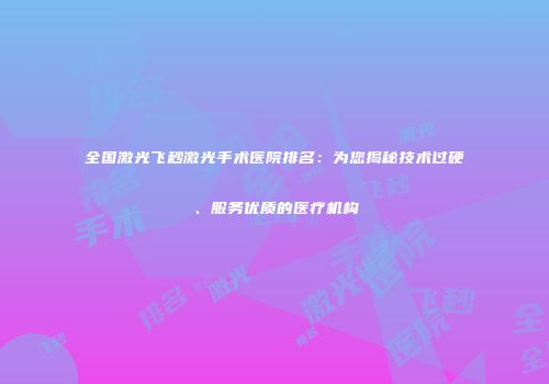 全国激光飞秒激光手术医院排名：为您揭秘技术过硬、服务优质的医疗机构
