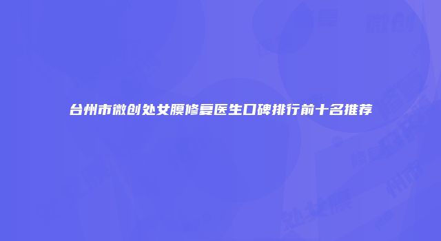 台州市微创处女膜修复医生口碑排行前十名推荐