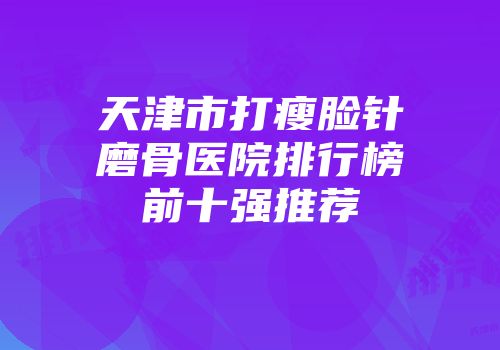 天津市打瘦脸针磨骨医院排行榜前十强推荐