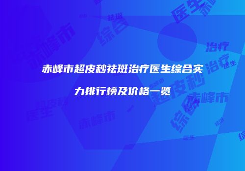赤峰市超皮秒祛斑治疗医生综合实力排行榜及价格一览