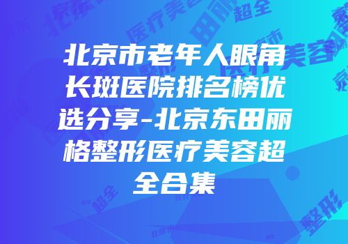 北京市老年人眼角长斑医院排名榜优选分享-北京东田丽格整形医疗美容超全合集