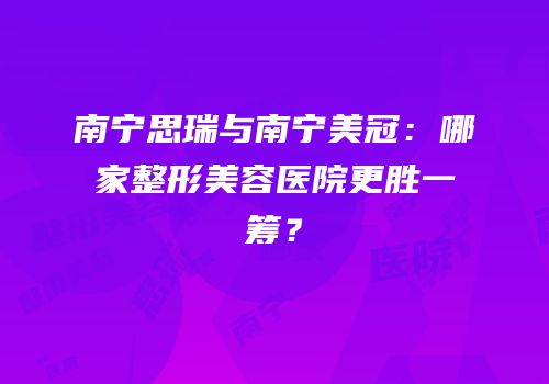 南宁思瑞与南宁美冠：哪家整形美容医院更胜一筹？
