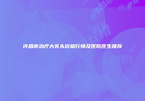 许昌市治疗大乳头价格行情及医院医生推荐