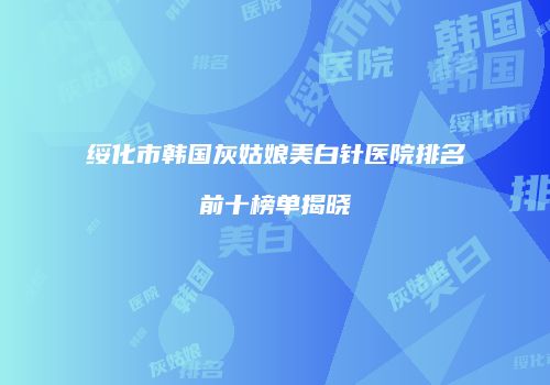 绥化市韩国灰姑娘美白针医院排名前十榜单揭晓