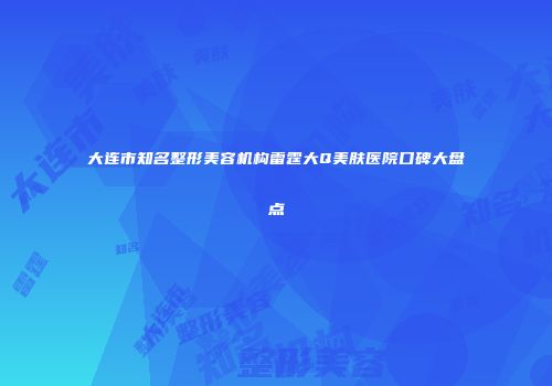 大连市知名整形美容机构雷霆大Q美肤医院口碑大盘点