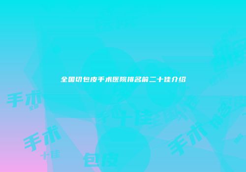全国切包皮手术医院排名前二十佳介绍