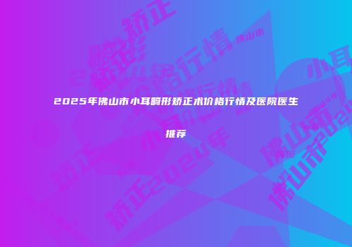 2025年佛山市小耳畸形矫正术价格行情及医院医生推荐