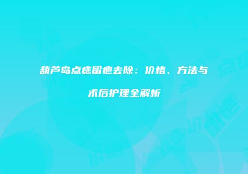 葫芦岛点痣留疤去除：价格、方法与术后护理全解析