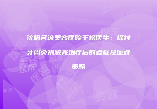 沈阳名流美容医院王松医生：探讨牙周炎水激光治疗后的遗症及应对策略