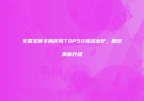 全国宝俪丰胸医院TOP50排名出炉，助您美丽升级