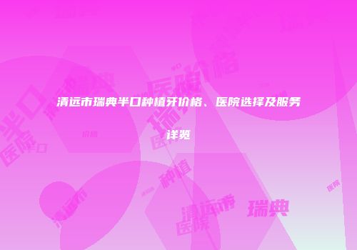 清远市瑞典半口种植牙价格、医院选择及服务详览