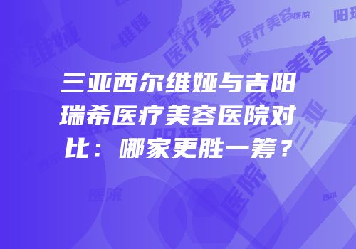 三亚西尔维娅与吉阳瑞希医疗美容医院对比：哪家更胜一筹？