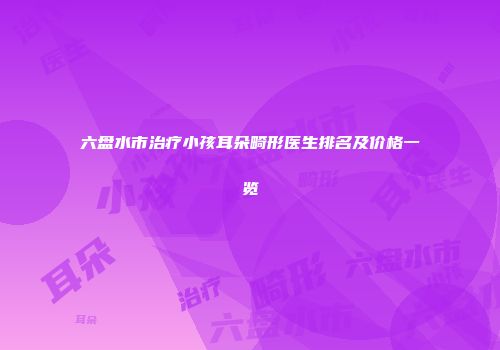 六盘水市治疗小孩耳朵畸形医生排名及价格一览