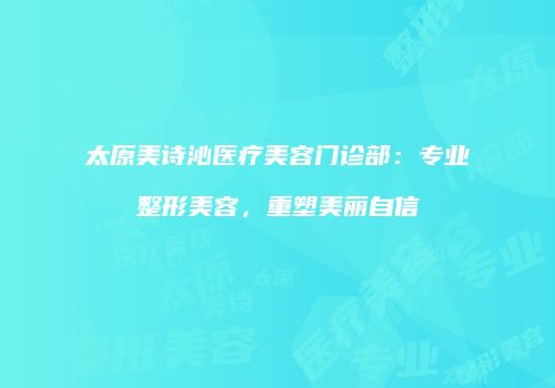太原美诗沁医疗美容门诊部：专业整形美容，重塑美丽自信