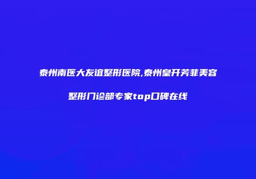 泰州南医大友谊整形医院,泰州皇开芳菲美容整形门诊部专家top口碑在线