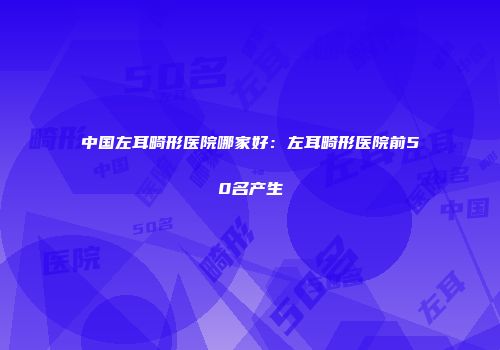 中国左耳畸形医院哪家好：左耳畸形医院前50名产生