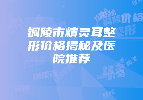 铜陵市精灵耳整形价格揭秘及医院推荐