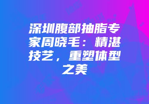 深圳腹部抽脂专家周晓毛：精湛技艺，重塑体型之美